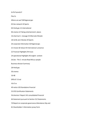 EnTErTainmEnT

Plac Es

Where are we? 08 Regional gec

02 Zee network 10 Sports

04 Hindi gec 12 International

06 cinema 14 Taking entertainment places

16 chairman’s message 33 Alternate lifestyle

18 md & ceo’s Review 34 Sports

20 corporate Information 36 Regional gec

21 mission & Values 43 International presence

22 Financial Highlights 44 music

24 operational Highlights 46 english content

26 Zee - The 5 minute Read 48 our people

Business division Summary

28 Hindi gec

30 cinema

16-48

OPEraT i O nal

rEvi E w

49 notice 103 Standalone Financial

55 CFO Certification Statements

56 directors’ Report 141 consolidated Financial

66 Statement pursuant to Section 212 Statements

70 Report on corporate governance Attendance Slip and

81 Shareholders’ Information proxy Form
 