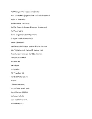 Prof R Vaidyanathan Independent Director

Punit Goenka Managing Director & Chief Executive Officer

BoARd oF dIREC toRS

Amitabh Kumar Technology

Atul Das Corporate Strategy & Business Development

Atul Pande Sports

Bharat Ranga International Operations

Dr Rajesh Save Human Resources

Hitesh Vakil Finance

Joy Chakraborty Domestic Revenue & Niche Channels

Nitin Vaidya Content - National & Regional HSM

Roland Landers Corporate Brand Development

SENIoR MANAGEMENt

Axis Bank Ltd.

BNP Paribas

Yes Bank Ltd.

ING Vysya Bank Ltd.

Standard Chartered Bank

BaNKErs

Continental Building,

135, Dr. Annie Besant Road,

Worli, Mumbai - 400 018.

Maharashtra, India.

www.zeetelevision.com

REGIStEREd oFFICE
 