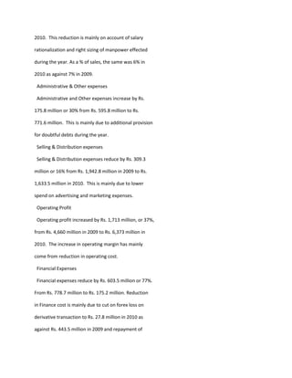 2010. This reduction is mainly on account of salary

rationalization and right sizing of manpower effected

during the year. As a % of sales, the same was 6% in

2010 as against 7% in 2009.

 Administrative & Other expenses

 Administrative and Other expenses increase by Rs.

175.8 million or 30% from Rs. 595.8 million to Rs.

771.6 million. This is mainly due to additional provision

for doubtful debts during the year.

 Selling & Distribution expenses

 Selling & Distribution expenses reduce by Rs. 309.3

million or 16% from Rs. 1,942.8 million in 2009 to Rs.

1,633.5 million in 2010. This is mainly due to lower

spend on advertising and marketing expenses.

 Operating Profit

 Operating profit increased by Rs. 1,713 million, or 37%,

from Rs. 4,660 million in 2009 to Rs. 6,373 million in

2010. The increase in operating margin has mainly

come from reduction in operating cost.

 Financial Expenses

 Financial expenses reduce by Rs. 603.5 million or 77%.

From Rs. 778.7 million to Rs. 175.2 million. Reduction

in Finance cost is mainly due to cut on forex loss on

derivative transaction to Rs. 27.8 million in 2010 as

against Rs. 443.5 million in 2009 and repayment of
 