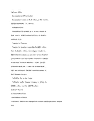 high cost debts.

 Depreciation and Amortisation

 Depreciation reduces by Rs. 5 million, or 4%, from Rs.

119.2 million to Rs. 114.2 million.

 Profit Before Tax

 Profit before tax increase by Rs. 2,295.7 million or

61%, from Rs. 3,787.7 million in 2009 to Rs. 6,083.4

million in 2010.

 Provision for Taxation

 Provision for taxation reduced by Rs. 227.9 million

from Rs. 1,324.4 million. Current year includes Rs.

313 million towards excess provision for tax of earlier

years written back. Provision for current tax has been

made under Minimum Alternate Tax (MAT) as per

provisions of Section 115JB of the Income-Tax Act,

1961 and recognized the MAT credit entitlement of

Rs./Thousand 288,424.

 Profit After Tax for the Period

 Profit after tax for the year increased by 80% to Rs.

5,588.4 million from Rs. 3,097.4 million.

Statutory Reports

Standalone Financials

Consolidated Financials

Governance & Financials Taking Entertainment Places Operational Review

100
 