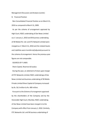 Management Discussion and Analysis (contd.)

B. Financial Position

 Non-Consolidated Financial Position as on March 31,

2010 as compared to March 31, 2009.

 As per the scheme of arrangement approved by

High Court, RGEC undertaking of Zee News Limited

w.e.f. January 1, 2010 and 9X business undertaking

of 9X Media Pvt. Ltd. and ETC Network Limited were

merged w.e.f. March 31, 2010 and the related Assets

and Liabilities were transferred/adjusted pursuant to

the scheme of arrangement. Hence the previous year

figures are not comparable.

 SOURCES OF F UNDS

 Share Capital, Reserves & Surplus

 During the year, on allotment of share upon merger

of ETC Networks Limited, RGEC undertakings of Zee

News Limited and business undertaking of 9X Media

Private Limited Share Capital of Company increased

by Rs. 56.3 million to Rs. 489 million.

 Pursuant to the Scheme of arrangement approved

by the shareholders of the Company and by the

Honorable High Court, Mumbai, RGEC undertaking

of Zee News Limited have been merged in to the

Company with effect from January 1, 2010. Similarly,

ETC Networks Ltd. and 9X business undertaking of
 