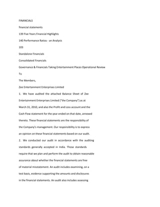 FINANCIALS

financial statements

139 Five Years Financial Highlights

140 Performance Ratios - an Analysis

103

Standalone Financials

Consolidated Financials

Governance & Financials Taking Entertainment Places Operational Review

To

The Members,

Zee Entertainment Enterprises Limited

1. We have audited the attached Balance Sheet of Zee

Entertainment Enterprises Limited (“the Company”) as at

March 31, 2010, and also the Profit and Loss account and the

Cash Flow statement for the year ended on that date, annexed

thereto. These financial statements are the responsibility of

the Company’s management. Our responsibility is to express

an opinion on these financial statements based on our audit.

2. We conducted our audit in accordance with the auditing

standards generally accepted in India. Those standards

require that we plan and perform the audit to obtain reasonable

assurance about whether the financial statements are free

of material misstatement. An audit includes examining, on a

test basis, evidence supporting the amounts and disclosures

in the financial statements. An audit also includes assessing
 