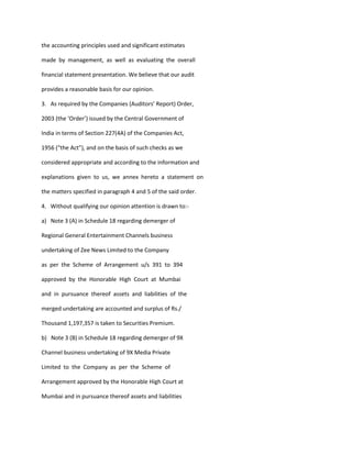 the accounting principles used and significant estimates

made by management, as well as evaluating the overall

financial statement presentation. We believe that our audit

provides a reasonable basis for our opinion.

3. As required by the Companies (Auditors’ Report) Order,

2003 (the ‘Order’) issued by the Central Government of

India in terms of Section 227(4A) of the Companies Act,

1956 (“the Act”), and on the basis of such checks as we

considered appropriate and according to the information and

explanations given to us, we annex hereto a statement on

the matters specified in paragraph 4 and 5 of the said order.

4. Without qualifying our opinion attention is drawn to:-

a) Note 3 (A) in Schedule 18 regarding demerger of

Regional General Entertainment Channels business

undertaking of Zee News Limited to the Company

as per the Scheme of Arrangement u/s 391 to 394

approved by the Honorable High Court at Mumbai

and in pursuance thereof assets and liabilities of the

merged undertaking are accounted and surplus of Rs./

Thousand 1,197,357 is taken to Securities Premium.

b) Note 3 (B) in Schedule 18 regarding demerger of 9X

Channel business undertaking of 9X Media Private

Limited to the Company as per the Scheme of

Arrangement approved by the Honorable High Court at

Mumbai and in pursuance thereof assets and liabilities
 