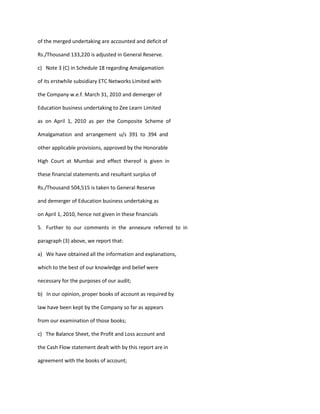 of the merged undertaking are accounted and deficit of

Rs./Thousand 133,220 is adjusted in General Reserve.

c) Note 3 (C) in Schedule 18 regarding Amalgamation

of its erstwhile subsidiary ETC Networks Limited with

the Company w.e.f. March 31, 2010 and demerger of

Education business undertaking to Zee Learn Limited

as on April 1, 2010 as per the Composite Scheme of

Amalgamation and arrangement u/s 391 to 394 and

other applicable provisions, approved by the Honorable

High Court at Mumbai and effect thereof is given in

these financial statements and resultant surplus of

Rs./Thousand 504,515 is taken to General Reserve

and demerger of Education business undertaking as

on April 1, 2010, hence not given in these financials

5. Further to our comments in the annexure referred to in

paragraph (3) above, we report that:

a) We have obtained all the information and explanations,

which to the best of our knowledge and belief were

necessary for the purposes of our audit;

b) In our opinion, proper books of account as required by

law have been kept by the Company so far as appears

from our examination of those books;

c) The Balance Sheet, the Profit and Loss account and

the Cash Flow statement dealt with by this report are in

agreement with the books of account;
 