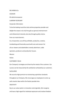 M/s MGB & Co.

AUdItoRS

M Lakshminarayanan

CoMPANY SECREtARY

Corporate Information

To be the leading round the clock airtime properties provider and

delight the viewers not only through our general entertainment

and infotainment channels, but also through quality cinema

from our movie banners.

As a Corporation, we will be profitable, productive, creative,

trendsetting and financially sound with care and concern for

all our viewers and stakeholders namely advertisers, cable

operators, producers and production houses.

Mission

Values

CUSTOMER F OCUS

Our Company’s strategies are driven by the needs of the customer. Our

success can be measured by the satisfaction achieved by our customers.

ExCELLENCE

We accord a high premium to maintaining superlative standards

throughout our Company. We encourage our employees to come up

with smarter ideas within the fastest possible time.

CREATIVITY

Key to our value system is innovation and originality. We recognise

and have a high regard for individual expression and creative freedom
 