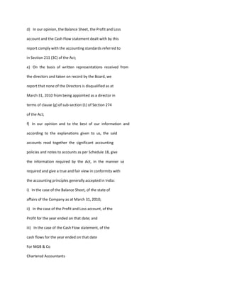 d) In our opinion, the Balance Sheet, the Profit and Loss

account and the Cash Flow statement dealt with by this

report comply with the accounting standards referred to

in Section 211 (3C) of the Act;

e) On the basis of written representations received from

the directors and taken on record by the Board, we

report that none of the Directors is disqualified as at

March 31, 2010 from being appointed as a director in

terms of clause (g) of sub-section (1) of Section 274

of the Act;

f) In our opinion and to the best of our information and

according to the explanations given to us, the said

accounts read together the significant accounting

policies and notes to accounts as per Schedule 18, give

the information required by the Act, in the manner so

required and give a true and fair view in conformity with

the accounting principles generally accepted in India:

i) In the case of the Balance Sheet, of the state of

affairs of the Company as at March 31, 2010;

ii) In the case of the Profit and Loss account, of the

Profit for the year ended on that date; and

iii) In the case of the Cash Flow statement, of the

cash flows for the year ended on that date

For MGB & Co

Chartered Accountants
 