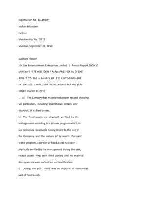 Registration No- 101169W

Mohan Bhandari

Partner

Membership No. 12912

Mumbai, September 23, 2010



Auditors’ Report

104 Zee Entertainment Enterprises Limited | Annual Report 2009-10

ANNExurE r EFE rrED TO IN P ArAgrAPh (3) OF Au DITOrS’

rEPO rT TO ThE m EmbErS OF Z EE E NTErTAINmENT

ENTErPrISES L ImITED ON ThE ACCO uNTS FOr ThE y EAr

ENDED mArCh 31, 2010

1. a) The Company has maintained proper records showing

full particulars, including quantitative details and

situation, of its fixed assets.

b) The fixed assets are physically verified by the

Management according to a phased program which, in

our opinion is reasonable having regard to the size of

the Company and the nature of its assets. Pursuant

to the program, a portion of fixed assets has been

physically verified by the management during the year,

except assets lying with third parties and no material

discrepancies were noticed on such verification.

c) During the year, there was no disposal of substantial

part of fixed assets.
 