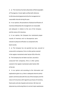 2. a) The inventory has been physically verified (copyrights

of TV programs / movie rights verified with reference

to title documents/agreements) by the management at

reasonable intervals during the year.

b) In our opinion, the procedures of physical verification of

inventory followed by the management are reasonable

and adequate in relation to the size of the Company

and the nature of its business.

c) In our opinion, the Company has maintained proper

records of inventory and no discrepancies were

noticed on physical verification as compared to the

book records.

3. a) The Company has not granted any loan, secured or

unsecured to companies, firms or other parties covered

in the register maintained under Section 301 of the Act.

b) The Company has not taken any loan, secured or

unsecured from companies, firms or other parties

covered in the register maintained under Section 301

of the Act.

4. In our opinion and according to the information and

explanations given to us, there is adequate internal control

system commensurate with the size of the Company and the

nature of its business with regard to purchases of inventory,

fixed assets and sale of goods and services. We have not

observed any continuing failure to correct major weaknesses
 