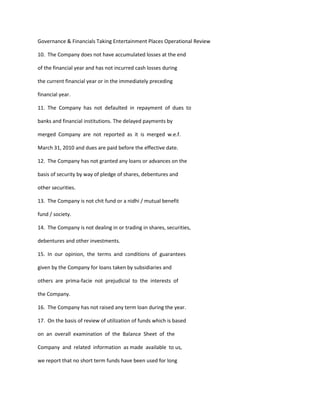 Governance & Financials Taking Entertainment Places Operational Review

10. The Company does not have accumulated losses at the end

of the financial year and has not incurred cash losses during

the current financial year or in the immediately preceding

financial year.

11. The Company has not defaulted in repayment of dues to

banks and financial institutions. The delayed payments by

merged Company are not reported as it is merged w.e.f.

March 31, 2010 and dues are paid before the effective date.

12. The Company has not granted any loans or advances on the

basis of security by way of pledge of shares, debentures and

other securities.

13. The Company is not chit fund or a nidhi / mutual benefit

fund / society.

14. The Company is not dealing in or trading in shares, securities,

debentures and other investments.

15. In our opinion, the terms and conditions of guarantees

given by the Company for loans taken by subsidiaries and

others are prima-facie not prejudicial to the interests of

the Company.

16. The Company has not raised any term loan during the year.

17. On the basis of review of utilization of funds which is based

on an overall examination of the Balance Sheet of the

Company and related information as made available to us,

we report that no short term funds have been used for long
 
