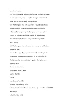term investments.

18. The Company has not made preferential allotment of shares

to parties and companies covered in the register maintained

under Section 301 of the Act during the year.

19. The Company has not issued any secured debentures

during the year. However pursuant to the Composite

Scheme of Arrangement, the Company has been vested

liability of secured debentures issued by erstwhile ETC

Networks Limited which is subsequently demerged to Zee

Learn limited.

20. The Company has not raised any money by public issue

during the year.

21. On the basis of our examination and according to the

information and explanations given to us, no fraud on or by

the Company has been noticed or reported during the year.

For MGB & Co

Chartered Accountants

Registration No- 101169W

Mohan Bhandari

Partner

Membership No. 12912

Mumbai, September 23, 2010

106 Zee Entertainment Enterprises Limited | Annual Report 2009-10

(Rs. in ‘000)

Schedules 2010 2009
 