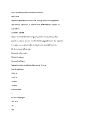 in our quest to provide customer satisfaction.

INTEGRITY

We observe strict ethical standards through editorial independence

and creative expression, in order to earn the trust of our viewers and

subscribers.

GROWTH DRIVEN

We are committed to delivering consistent revenue and cash flow

growth in order to provide our shareholders a good return. Our objective

is to grow our people, market and businesses around the world.

21 Governance & Financials

Corporate Information

Mission & Values

Financial Highlights

Taking Entertainment Places Operational Review

Cost Break Down

2009-10

2009-10

2008-09

2008-09

Consolidated

22

Financial Highlights

49% 45%

7%

49%
 