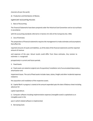 channels all over the world;

d) Production and Distribution of Movies.

SIgNIFICANT ACCOuNTINg POLICIES

1. Basis of Accounting

The Financial Statements have been prepared under the Historical Cost Convention and on accrual basis
in accordance

with the accounting standards referred to in Section 211 (3C) of the Companies Act, 1956.

2. Use of Estimates

The preparation of financial statements requires the management to make estimates and assumptions
that affect the

reported amounts of assets and liabilities, as of the date of the financial statements and the reported
amount of revenue

and expenses of the year. Actual results could differ from these estimates. Any revision to
estimates is recognized

prospectively in current and future periods.

3. Fixed Assets

a) Fixed assets are stated at original cost of acquisition/ installation net of accumulated depreciation,
amortization and

impairment losses. The cost of fixed assets includes taxes, duties, freight and other incidental expenses
related to

the acquisition and installation of the respective assets.

b) Capital Work in progress is stated at the amount expended upto the date of Balance sheet including
advances for

capital expenditure.

c) Computer software including implementation expenses (intangible asset) is capitalized as an
intangible asset in the

year in which related software is implemented.

4. Borrowing Costs
 