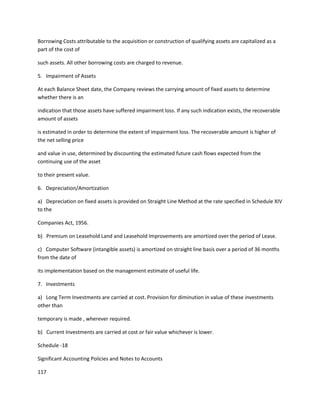 Borrowing Costs attributable to the acquisition or construction of qualifying assets are capitalized as a
part of the cost of

such assets. All other borrowing costs are charged to revenue.

5. Impairment of Assets

At each Balance Sheet date, the Company reviews the carrying amount of fixed assets to determine
whether there is an

indication that those assets have suffered impairment loss. If any such indication exists, the recoverable
amount of assets

is estimated in order to determine the extent of impairment loss. The recoverable amount is higher of
the net selling price

and value in use, determined by discounting the estimated future cash flows expected from the
continuing use of the asset

to their present value.

6. Depreciation/Amortization

a) Depreciation on fixed assets is provided on Straight Line Method at the rate specified in Schedule XIV
to the

Companies Act, 1956.

b) Premium on Leasehold Land and Leasehold Improvements are amortized over the period of Lease.

c) Computer Software (intangible assets) is amortized on straight line basis over a period of 36 months
from the date of

its implementation based on the management estimate of useful life.

7. Investments

a) Long Term Investments are carried at cost. Provision for diminution in value of these investments
other than

temporary is made , wherever required.

b) Current Investments are carried at cost or fair value whichever is lower.

Schedule -18

Significant Accounting Policies and Notes to Accounts

117
 