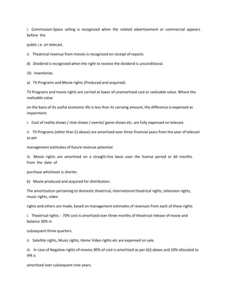 i. Commission-Space selling is recognized when the related advertisement or commercial appears
before the

public i.e. on telecast.

ii. Theatrical revenue from movies is recognized on receipt of reports

d) Dividend is recognized when the right to receive the dividend is unconditional.

10. Inventories

a) TV Programs and Movie rights (Produced and acquired):

TV Programs and movie rights are carried at lower of unamortized cost or realizable value. Where the
realizable value

on the basis of its useful economic life is less than its carrying amount, the difference is expensed as
impairment.

i. Cost of reality shows / chat shows / events/ game shows etc. are fully expensed on telecast.

ii. TV Programs (other than (i) above) are amortized over three financial years from the year of telecast
as per

management estimates of future revenue potential.

iii. Movie rights are amortized on a straight-line basis over the license period or 60 months
from the date of

purchase whichever is shorter.

b) Movie produced and acquired for distribution:

The amortization pertaining to domestic theatrical, International theatrical rights, television rights,
music rights, video

rights and others are made, based on management estimates of revenues from each of these rights

i. Theatrical rights: - 70% cost is amortized over three months of theatrical release of movie and
balance 30% in

subsequent three quarters.

ii. Satellite rights, Music rights, Home Video rights etc are expensed on sale.

iii. In case of Negative rights of movies 90% of cost is amortized as per b(i) above and 10% allocated to
IPR is

amortized over subsequent nine years.
 