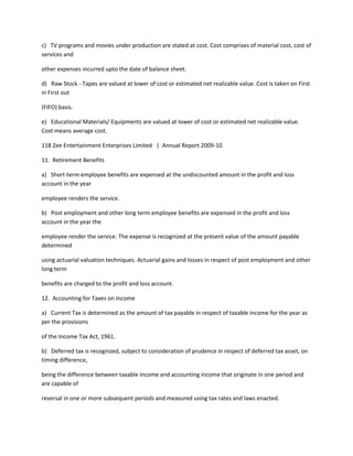 c) TV programs and movies under production are stated at cost. Cost comprises of material cost, cost of
services and

other expenses incurred upto the date of balance sheet.

d) Raw Stock - Tapes are valued at lower of cost or estimated net realizable value. Cost is taken on First
in First out

(FIFO) basis.

e) Educational Materials/ Equipments are valued at lower of cost or estimated net realizable value.
Cost means average cost.

118 Zee Entertainment Enterprises Limited | Annual Report 2009-10

11. Retirement Benefits

a) Short-term employee benefits are expensed at the undiscounted amount in the profit and loss
account in the year

employee renders the service.

b) Post employment and other long term employee benefits are expensed in the profit and loss
account in the year the

employee render the service. The expense is recognized at the present value of the amount payable
determined

using actuarial valuation techniques. Actuarial gains and losses in respect of post employment and other
long term

benefits are charged to the profit and loss account.

12. Accounting for Taxes on Income

a) Current Tax is determined as the amount of tax payable in respect of taxable income for the year as
per the provisions

of the Income Tax Act, 1961.

b) Deferred tax is recognized, subject to consideration of prudence in respect of deferred tax asset, on
timing difference,

being the difference between taxable income and accounting income that originate in one period and
are capable of

reversal in one or more subsequent periods and measured using tax rates and laws enacted.
 