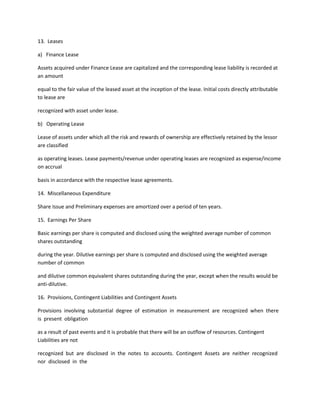 13. Leases

a) Finance Lease

Assets acquired under Finance Lease are capitalized and the corresponding lease liability is recorded at
an amount

equal to the fair value of the leased asset at the inception of the lease. Initial costs directly attributable
to lease are

recognized with asset under lease.

b) Operating Lease

Lease of assets under which all the risk and rewards of ownership are effectively retained by the lessor
are classified

as operating leases. Lease payments/revenue under operating leases are recognized as expense/income
on accrual

basis in accordance with the respective lease agreements.

14. Miscellaneous Expenditure

Share Issue and Preliminary expenses are amortized over a period of ten years.

15. Earnings Per Share

Basic earnings per share is computed and disclosed using the weighted average number of common
shares outstanding

during the year. Dilutive earnings per share is computed and disclosed using the weighted average
number of common

and dilutive common equivalent shares outstanding during the year, except when the results would be
anti-dilutive.

16. Provisions, Contingent Liabilities and Contingent Assets

Provisions involving substantial degree of estimation in measurement are recognized when there
is present obligation

as a result of past events and it is probable that there will be an outflow of resources. Contingent
Liabilities are not

recognized but are disclosed in the notes to accounts. Contingent Assets are neither recognized
nor disclosed in the
 