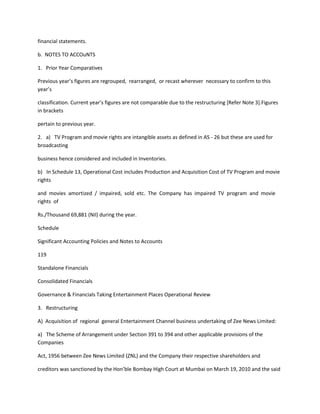 financial statements.

b. NOTES TO ACCOuNTS

1. Prior Year Comparatives

Previous year’s figures are regrouped, rearranged, or recast wherever necessary to confirm to this
year’s

classification. Current year’s figures are not comparable due to the restructuring *Refer Note 3+.Figures
in brackets

pertain to previous year.

2. a) TV Program and movie rights are intangible assets as defined in AS - 26 but these are used for
broadcasting

business hence considered and included in Inventories.

b) In Schedule 13, Operational Cost includes Production and Acquisition Cost of TV Program and movie
rights

and movies amortized / impaired, sold etc. The Company has impaired TV program and movie
rights of

Rs./Thousand 69,881 (Nil) during the year.

Schedule

Significant Accounting Policies and Notes to Accounts

119

Standalone Financials

Consolidated Financials

Governance & Financials Taking Entertainment Places Operational Review

3. Restructuring

A) Acquisition of regional general Entertainment Channel business undertaking of Zee News Limited:

a) The Scheme of Arrangement under Section 391 to 394 and other applicable provisions of the
Companies

Act, 1956 between Zee News Limited (ZNL) and the Company their respective shareholders and

creditors was sanctioned by the Hon’ble Bombay High Court at Mumbai on March 19, 2010 and the said
 