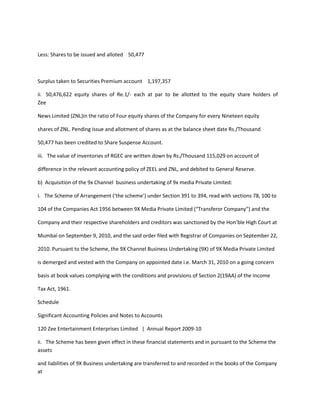 Less: Shares to be issued and alloted 50,477



Surplus taken to Securities Premium account 1,197,357

ii. 50,476,622 equity shares of Re.1/- each at par to be allotted to the equity share holders of
Zee

News Limited (ZNL)in the ratio of Four equity shares of the Company for every Nineteen equity

shares of ZNL. Pending issue and allotment of shares as at the balance sheet date Rs./Thousand

50,477 has been credited to Share Suspense Account.

iii. The value of inventories of RGEC are written down by Rs./Thousand 115,029 on account of

difference in the relevant accounting policy of ZEEL and ZNL, and debited to General Reserve.

b) Acquisition of the 9x Channel business undertaking of 9x media Private Limited:

i. The Scheme of Arrangement (‘the scheme’) under Section 391 to 394, read with sections 78, 100 to

104 of the Companies Act 1956 between 9X Media Private Limited (“Transferor Company”) and the

Company and their respective shareholders and creditors was sanctioned by the Hon’ble High Court at

Mumbai on September 9, 2010, and the said order filed with Registrar of Companies on September 22,

2010. Pursuant to the Scheme, the 9X Channel Business Undertaking (9X) of 9X Media Private Limited

is demerged and vested with the Company on appointed date i.e. March 31, 2010 on a going concern

basis at book values complying with the conditions and provisions of Section 2(19AA) of the Income

Tax Act, 1961.

Schedule

Significant Accounting Policies and Notes to Accounts

120 Zee Entertainment Enterprises Limited | Annual Report 2009-10

ii. The Scheme has been given effect in these financial statements and in pursuant to the Scheme the
assets

and liabilities of 9X Business undertaking are transferred to and recorded in the books of the Company
at
 