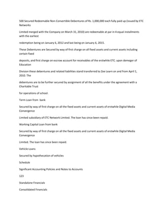 500 Secured Redeemable Non-Convertible Debentures of Rs. 1,000,000 each fully paid up (issued by ETC
Networks

Limited merged with the Company on March 31, 2010) are redeemable at par in 4 equal installments
with the earliest

redemption being on January 6, 2012 and last being on January 6, 2015.

These Debentures are Secured by way of first charge on all fixed assets and current assets including
certain fixed

deposits, and first charge on escrow account for receivables of the erstwhile ETC. upon demeger of
Education

Division these debentures and related liabilities stand transferred to Zee Learn on and from April 1,
2010. The

debentures are to be further secured by assignment of all the benefits under the agreement with a
Charitable Trust

for operations of school.

Term Loan from bank

Secured by way of first charge on all the fixed assets and current assets of erstwhile Digital Media
Convergence

Limited subsidiary of ETC Network Limited. The loan has since been repaid.

Working Capital Loan from bank

Secured by way of first charge on all the fixed assets and current assets of erstwhile Digital Media
Convergence

Limited. The loan has since been repaid.

Vehicle Loans

Secured by hypothecation of vehicles

Schedule

Significant Accounting Policies and Notes to Accounts

123

Standalone Financials

Consolidated Financials
 