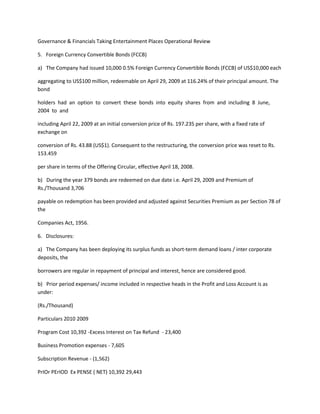 Governance & Financials Taking Entertainment Places Operational Review

5. Foreign Currency Convertible Bonds (FCCB)

a) The Company had issued 10,000 0.5% Foreign Currency Convertible Bonds (FCCB) of US$10,000 each

aggregating to US$100 million, redeemable on April 29, 2009 at 116.24% of their principal amount. The
bond

holders had an option to convert these bonds into equity shares from and including 8 June,
2004 to and

including April 22, 2009 at an initial conversion price of Rs. 197.235 per share, with a fixed rate of
exchange on

conversion of Rs. 43.88 (US$1). Consequent to the restructuring, the conversion price was reset to Rs.
153.459

per share in terms of the Offering Circular, effective April 18, 2008.

b) During the year 379 bonds are redeemed on due date i.e. April 29, 2009 and Premium of
Rs./Thousand 3,706

payable on redemption has been provided and adjusted against Securities Premium as per Section 78 of
the

Companies Act, 1956.

6. Disclosures:

a) The Company has been deploying its surplus funds as short-term demand loans / inter corporate
deposits, the

borrowers are regular in repayment of principal and interest, hence are considered good.

b) Prior period expenses/ income included in respective heads in the Profit and Loss Account is as
under:

(Rs./Thousand)

Particulars 2010 2009

Program Cost 10,392 -Excess Interest on Tax Refund - 23,400

Business Promotion expenses - 7,605

Subscription Revenue - (1,562)

PrIOr PErIOD Ex PENSE ( NET) 10,392 29,443
 
