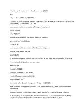 - Provision for diminution in the value of Investment - (25,806)

Less

- Depreciation u/s 350 114,272 119,240

- Provision for doubtful debts & advances w/back (net) 140,914 -Net Profit as per Section 198/349 of the
Companies Act, 1956 6,064,884 3,867,343

Maximum permissible remuneration to Managing Director as per

Section 198/309

303,244 193,367

Remuneration is restricted to Managing Director as per service

agreement [Refer note (ii) below]

33,358 26,267

Maximum permissible Commission to Non-Executive Independent

Directors under section 198/309

60,649 38,673

ii) Remuneration paid or provided in accordance with Section 198 of the Companies Act, 1956 to the

Directors, included in personnel cost is as under.

(Rs./Thousand)

Particulars 2010 2009

Salary and Allowances 28,028 21,182

Provident fund contribution 1,856 1,908

Perquisites 3,474 3,177

Commission to Non Executive Independent Directors 10,800 11,751

Note: Salary and Allowances includes basic salary, house rent allowance, leave travel allowance and
performance

bonus but excluding leave encashment and gratuity provided on the basis of actuarial valuation.

iii. During the year, the Company has provided commission of Rs./Thousand 10,800 (11,751) to Non-
Executive Independent Directors based on Profits for the year ended March 31, 2010.
 