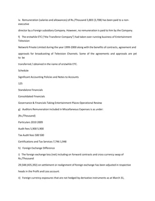iv. Remuneration (salaries and allowances) of Rs./Thousand 3,803 (3,708) has been paid to a non-
executive

director by a Foreign subsidiary Company. However, no remuneration is paid to him by the Company.

f) The erstwhile ETC (“the Transferor Company”) had taken over running business of Entertainment
Television

Network Private Limited during the year 1999-2000 along with the benefits of contracts, agreement and

approvals for broadcasting of Television Channels. Some of the agreements and approvals are yet
to be

transferred / obtained in the name of erstwhile ETC.

Schedule

Significant Accounting Policies and Notes to Accounts

125

Standalone Financials

Consolidated Financials

Governance & Financials Taking Entertainment Places Operational Review

g) Auditors Remuneration included in Miscellaneous Expenses is as under:

(Rs./Thousand)

Particulars 2010 2009

Audit fees 5,900 5,900

Tax Audit fees 500 500

Certifications and Tax Services 7,746 1,948

h) Foreign Exchange Difference

i) The foreign exchange loss (net) including on forward contracts and cross currency swap of
Rs./Thousand

29,548 (435,392) on settlement or realignment of foreign exchange has been adjusted in respective

heads in the Profit and Loss account.

ii) Foreign currency exposures that are not hedged by derivative instruments as at March 31,
 