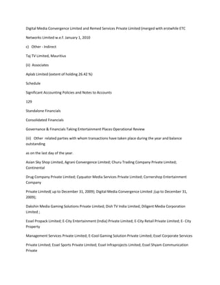 Digital Media Convergence Limited and Remed Services Private Limited (merged with erstwhile ETC

Networks Limited w.e.f. January 1, 2010

c) Other - Indirect

Taj TV Limited, Mauritius

(ii) Associates

Aplab Limited (extent of holding 26.42 %)

Schedule

Significant Accounting Policies and Notes to Accounts

129

Standalone Financials

Consolidated Financials

Governance & Financials Taking Entertainment Places Operational Review

(iii) Other related parties with whom transactions have taken place during the year and balance
outstanding

as on the last day of the year.

Asian Sky Shop Limited, Agrani Convergence Limited; Churu Trading Company Private Limited;
Continental

Drug Company Private Limited; Cyquator Media Services Private Limited; Cornershop Entertainment
Company

Private Limited( up to December 31, 2009); Digital Media Convergence Limited ;(up to December 31,
2009);

Dakshin Media Gaming Solutions Private Limited; Dish TV India Limited; Diligent Media Corporation
Limited ;

Essel Propack Limited; E-City Entertainment (India) Private Limited; E-City Retail Private Limited; E- City
Property

Management Services Private Limited; E-Cool Gaming Solution Private Limited; Essel Corporate Services

Private Limited; Essel Sports Private Limited; Essel Infraprojects Limited; Essel Shyam Communication
Private
 