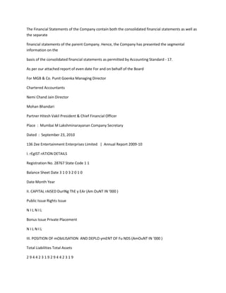 The Financial Statements of the Company contain both the consolidated financial statements as well as
the separate

financial statements of the parent Company. Hence, the Company has presented the segmental
information on the

basis of the consolidated financial statements as permitted by Accounting Standard - 17.

As per our attached report of even date For and on behalf of the Board

For MGB & Co. Punit Goenka Managing Director

Chartered Accountants

Nemi Chand Jain Director

Mohan Bhandari

Partner Hitesh Vakil President & Chief Financial Officer

Place : Mumbai M Lakshminarayanan Company Secretary

Dated : September 23, 2010

136 Zee Entertainment Enterprises Limited | Annual Report 2009-10

I. rEgIST rATION DETAILS

Registration No. 28767 State Code 1 1

Balance Sheet Date 3 1 0 3 2 0 1 0

Date Month Year

II. CAPITAL rAISED DurINg ThE y EAr (Am OuNT IN ‘000 )

Public Issue Rights Issue

NILNIL

Bonus Issue Private Placement

NILNIL

III. POSITION OF mObILISATION AND DEPLO ymENT OF Fu NDS (AmOuNT IN ‘000 )

Total Liabilities Total Assets

2944231929442319
 