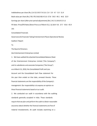 Indebtedness per share (Rs.) 2.4 13.3 8.9 7.4 11.6 2.4 3.9 4.7 5.9 11.4

Book value per share (Rs.) 78.3 78.3 66.0 60.4 51.6 57.8 54.0 49.1 44.6 32.9

Earnings per share (after prior period adjustments) (Rs.) 14.2 11.8 8.8 5.5 5.2

PE Ratio -Price/EPS Ratio (Share Price as of March 31,) (x) 18.9 9.0 27.7 45.8 45.9

141

Consolidated Financials

Governance & Financials Taking Entertainment Places Operational Review

Auditors’ Report

To

The Board of Directors

Zee Entertainment Enterprises Limited

1. We have audited the attached Consolidated Balance Sheet

of Zee Entertainment Enterprises Limited (“the Company”)

and its subsidiaries and associate Companies (“the Group”)

as at March 31, 2010, the Consolidated Profit and Loss

Account and the Consolidated Cash Flow statement for

the year then ended on that date, annexed thereto. These

financial statements are the responsibility of the Company’s

management. Our responsibility is to express an opinion on

these financial statements based on our audit.

2. We conducted our audit in accordance with the auditing

standards generally accepted in India. Those standards

require that we plan and perform the audit to obtain reasonable

assurance about whether the financial statements are free of

material misstatements. An audit includes examining on a
 