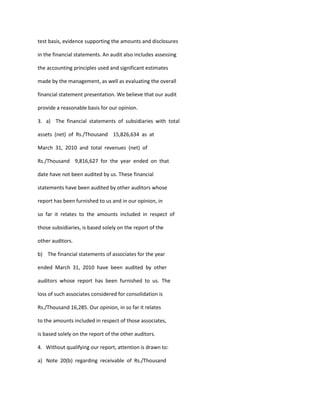 test basis, evidence supporting the amounts and disclosures

in the financial statements. An audit also includes assessing

the accounting principles used and significant estimates

made by the management, as well as evaluating the overall

financial statement presentation. We believe that our audit

provide a reasonable basis for our opinion.

3. a) The financial statements of subsidiaries with total

assets (net) of Rs./Thousand 15,826,634 as at

March 31, 2010 and total revenues (net) of

Rs./Thousand 9,816,627 for the year ended on that

date have not been audited by us. These financial

statements have been audited by other auditors whose

report has been furnished to us and in our opinion, in

so far it relates to the amounts included in respect of

those subsidiaries, is based solely on the report of the

other auditors.

b) The financial statements of associates for the year

ended March 31, 2010 have been audited by other

auditors whose report has been furnished to us. The

loss of such associates considered for consolidation is

Rs./Thousand 16,285. Our opinion, in so far it relates

to the amounts included in respect of those associates,

is based solely on the report of the other auditors.

4. Without qualifying our report, attention is drawn to:

a) Note 20(b) regarding receivable of Rs./Thousand
 