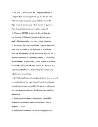 as on April 1, 2010 as per the Composite Scheme of

Amalgamation and Arrangement u/s 391 to 394 and

other applicable provisions, approved by the Honorable

High Court at Mumbai and effect thereof is given in

these financial statements and resultant surplus of

Rs./Thousand 504,515 is taken to General Reserve

and demerger of Education business undertaking as on

April 1, 2010, hence effect not given in these financials.

5. We report that the Consolidated Financial Statements

have been prepared by the Company in accordance

with the requirements of the Accounting Standard AS 21

“Consolidated Financial Statements” and AS 23 “Accounting

for Investments in Associates”, issued by the Institute of

Chartered Accountants of India and on the basis of the

separate audited financial statements of the Company, its

subsidiaries and associates.

6. On the basis of information and explanations given to us and

on consideration of the separate audit reports on individual

audited financial statements of the Company, its subsidiaries

and associates and subject to Para (3) above, we are of the

opinion that

a) The Consolidated Balance Sheet gives a true and fair

view of the consolidated state of affairs of the Group as

at March 31, 2010;

b) The Consolidated Profit and Loss Account gives a true
 