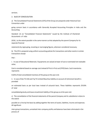 services.

2. BaSIS OF CONSOLIDaTION

a) The Consolidated Financial Statements (CFS) of the Group are prepared under Historical Cost
Convention under

going concern basis in accordance with Generally Accepted Accounting Principles in India and the
Accounting

Standard -21 on “Consolidated Financial Statements” issued by the Institute of Chartered
Accountants of India

(ICAI) , to the extent possible in the same manner as that adopted by the parent Company for its
separate financial

statements by regrouping, recasting or rearranging figures, wherever considered necessary.

b) The CFS is prepared using uniform accounting policies for transactions and other events in similar
transactions except

that :

i. In case of Educational Materials / Equipments are valued at lower of cost or estimated net realizable
value.

Cost is considered based on average cost instead of First in First out (FIFO) basis. Such inventories
represents

0.62% of total consolidated inventory of the group at the year end.

ii. In case of Zee TV USA and Taj TV Limited Mauritius liability on account of retirement benefit is
provided

on estimated basis as per local laws instead of actuarial basis. These liabilities represents 29.03%
of total

consolidated gratuity and leave encashment liability of the group as at the year end.

c) The consolidation of the financial statements of the parent Company and its subsidiaries is done to
the extent

possible on a line-by-line basis by adding together like items of assets, liabilities, income and expenses.
All significant

inter-group transactions, unrealized inter-company profits and balances have been eliminated in the
process of
 