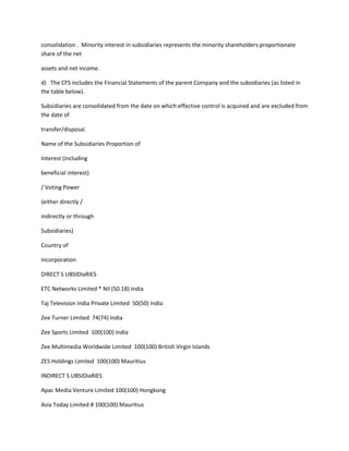 consolidation . Minority interest in subsidiaries represents the minority shareholders proportionate
share of the net

assets and net income.

d) The CFS includes the Financial Statements of the parent Company and the subsidiaries (as listed in
the table below).

Subsidiaries are consolidated from the date on which effective control is acquired and are excluded from
the date of

transfer/disposal.

Name of the Subsidiaries Proportion of

Interest (including

beneficial interest)

/ Voting Power

(either directly /

indirectly or through

Subsidiaries)

Country of

Incorporation

DIRECT S UBSIDIaRIES

ETC Networks Limited * Nil (50.18) India

Taj Television India Private Limited 50(50) India

Zee Turner Limited 74(74) India

Zee Sports Limited 100(100) India

Zee Multimedia Worldwide Limited 100(100) British Virgin Islands

ZES Holdings Limited 100(100) Mauritius

INDIRECT S UBSIDIaRIES

Apac Media Venture Limited 100(100) Hongkong

Asia Today Limited # 100(100) Mauritius
 