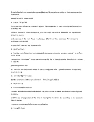 Gratuity liability is not accounted on accrued basis and depreciation provided on fixed assets on written
down value

method in case of Aplab Limited.

3. USE OF E STIMaTES

The preparation of financial statements requires the management to make estimates and assumptions
that affect the

reported amounts of assets and liabilities, as of the date of the financial statements and the reported
amount of revenue

and expenses of the year. Actual results could differ from these estimates. Any revision to
estimates is recognized

prospectively in current and future periods.

4. COMPaRaTI vES

a) Previous years figures have been regrouped, rearranged or recasted wherever necessary to conform
to this year’s

classification. Current year’s figures are not comparable due to the restructuring *Refer Note 21+ Figures
in brackets

pertain to previous year.

b) The CFS is not comparable, in view of Restructuring [Refer Note 21] and subsidiaries incorporated/
acquired during

the current and previous year.

154 Zee Entertainment Enterprises Limited | Annual Report 2009-10

5. FIXED aSSETS

a) Goodwill on Consolidation

Goodwill represents the difference between the group’s shares in the net worth of the subsidiary or an
associate,

and the cost of acquisition at the time of making the investment the subsidiary or the associate.
Capital reserve

represents negative goodwill arising on consolidation.

b) Intangible Assets
 