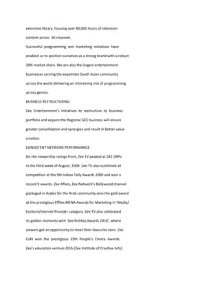 extensive library, housing over 80,000 hours of television

content across 30 channels.

Successful programming and marketing initiatives have

enabled us to position ourselves as a strong brand with a robust

20% market share. We are also the largest entertainment

businesses serving the expatriate South Asian community

across the world delivering an interesting mix of programming

across genres.

BUSINESS RESTRUCTURING

Zee Entertainment’s initiatives to restructure its business

portfolio and acquire the Regional GEC business will ensure

greater consolidation and synergies and result in better value

creation.

CONSISTENT NETWORK PERFORMANCE

On the viewership ratings front, Zee TV peaked at 281 GRPs

in the third week of August, 2009. Zee TV also outshined all

competition at the 9th Indian Telly Awards 2009 and won a

record 9 awards. Zee Aflam, Zee Network’s Bollywood channel

packaged in Arabic for the Arab community won the gold award

at the prestigious Efflies MENA Awards for Marketing in ‘Media/

Content/Internet Provider category. Zee TV also celebrated

its golden moments with ‘Zee Rishtey Awards 2010’, where

viewers got an opportunity to meet their favourite stars. Zee

Café won the prestigious 35th People’s Choice Awards.

Zee’s education venture ZICA (Zee Institute of Creative Arts)
 