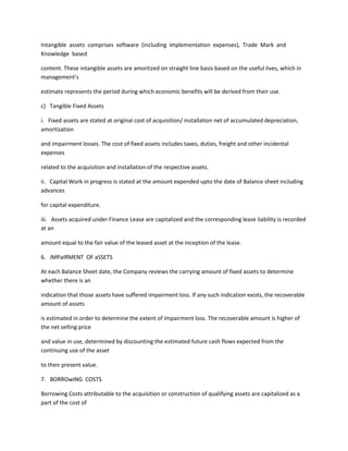 Intangible assets comprises software (including implementation expenses), Trade Mark and
Knowledge based

content. These intangible assets are amortized on straight line basis based on the useful lives, which in
management’s

estimate represents the period during which economic benefits will be derived from their use.

c) Tangible Fixed Assets

i. Fixed assets are stated at original cost of acquisition/ installation net of accumulated depreciation,
amortization

and impairment losses. The cost of fixed assets includes taxes, duties, freight and other incidental
expenses

related to the acquisition and installation of the respective assets.

ii. Capital Work in progress is stated at the amount expended upto the date of Balance sheet including
advances

for capital expenditure.

iii. Assets acquired under Finance Lease are capitalized and the corresponding lease liability is recorded
at an

amount equal to the fair value of the leased asset at the inception of the lease.

6. IMPaIRMENT OF aSSETS

At each Balance Sheet date, the Company reviews the carrying amount of fixed assets to determine
whether there is an

indication that those assets have suffered impairment loss. If any such indication exists, the recoverable
amount of assets

is estimated in order to determine the extent of impairment loss. The recoverable amount is higher of
the net selling price

and value in use, determined by discounting the estimated future cash flows expected from the
continuing use of the asset

to their present value.

7. BORROwING COSTS

Borrowing Costs attributable to the acquisition or construction of qualifying assets are capitalized as a
part of the cost of
 