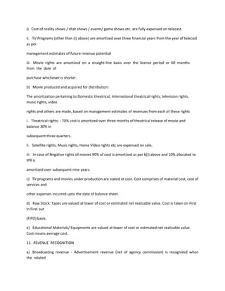 i) Cost of reality shows / chat shows / events/ game shows etc. are fully expensed on telecast.

ii. TV Programs (other than (i) above) are amortized over three financial years from the year of telecast
as per

management estimates of future revenue potential

iii. Movie rights are amortized on a straight-line basis over the license period or 60 months
from the date of

purchase whichever is shorter.

b) Movie produced and acquired for distribution:

The amortization pertaining to Domestic theatrical, International theatrical rights, television rights,
music rights, video

rights and others are made, based on management estimates of revenues from each of these rights

i. Theatrical rights: - 70% cost is amortized over three months of theatrical release of movie and
balance 30% in

subsequent three quarters.

ii. Satellite rights, Music rights, Home Video rights etc are expensed on sale.

iii. In case of Negative rights of movies 90% of cost is amortized as per b(i) above and 10% allocated to
IPR is

amortized over subsequent nine years.

c) TV programs and movies under production are stated at cost. Cost comprises of material cost, cost of
services and

other expenses incurred upto the date of balance sheet.

d) Raw Stock: Tapes are valued at lower of cost or estimated net realizable value. Cost is taken on First
in First out

(FIFO) basis.

e) Educational Materials/ Equipments are valued at lower of cost or estimated net realizable value.
Cost means average cost.

11. REvENUE RECOGNITION

a) Broadcasting revenue - Advertisement revenue (net of agency commission) is recognized when
the related
 