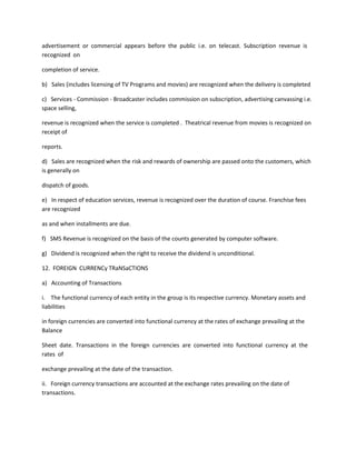 advertisement or commercial appears before the public i.e. on telecast. Subscription revenue is
recognized on

completion of service.

b) Sales (includes licensing of TV Programs and movies) are recognized when the delivery is completed

c) Services - Commission - Broadcaster includes commission on subscription, advertising canvassing i.e.
space selling,

revenue is recognized when the service is completed . Theatrical revenue from movies is recognized on
receipt of

reports.

d) Sales are recognized when the risk and rewards of ownership are passed onto the customers, which
is generally on

dispatch of goods.

e) In respect of education services, revenue is recognized over the duration of course. Franchise fees
are recognized

as and when installments are due.

f) SMS Revenue is recognized on the basis of the counts generated by computer software.

g) Dividend is recognized when the right to receive the dividend is unconditional.

12. FOREIGN CURRENCy TRaNSaCTIONS

a) Accounting of Transactions

i. The functional currency of each entity in the group is its respective currency. Monetary assets and
liabilities

in foreign currencies are converted into functional currency at the rates of exchange prevailing at the
Balance

Sheet date. Transactions in the foreign currencies are converted into functional currency at the
rates of

exchange prevailing at the date of the transaction.

ii. Foreign currency transactions are accounted at the exchange rates prevailing on the date of
transactions.
 