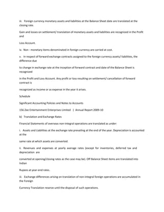 iii. Foreign currency monetary assets and liabilities at the Balance Sheet date are translated at the
closing rate.

Gain and losses on settlement/ translation of monetary assets and liabilities are recognized in the Profit
and

Loss Account.

iv. Non - monetary items denominated in foreign currency are carried at cost.

v. In respect of forward exchange contracts assigned to the foreign currency assets/ liabilities, the
difference due

to change in exchange rate at the inception of forward contract and date of the Balance Sheet is
recognized

in the Profit and Loss Account. Any profit or loss resulting on settlement/ cancellation of forward
contract is

recognized as income or as expense in the year it arises.

Schedule

Significant Accounting Policies and Notes to Accounts

156 Zee Entertainment Enterprises Limited | Annual Report 2009-10

b) Translation and Exchange Rates

Financial Statements of overseas non-integral operations are translated as under:

i. Assets and Liabilities at the exchange rate prevailing at the end of the year. Depreciation is accounted
at the

same rate at which assets are converted.

ii. Revenues and expenses at yearly average rates (except for inventories, deferred tax and
depreciation are

converted at opening/closing rates as the case may be). Off Balance Sheet items are translated into
Indian

Rupees at year-end rates.

iii. Exchange differences arising on translation of non-integral foreign operations are accumulated in
the Foreign

Currency Translation reserve until the disposal of such operations.
 