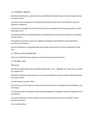 13. RETIREMENT BENEFITS

Retirement benefit plans , pensions schemes and defined contribution plans, or funds are governed by
the statutes of the

countries in which subsidiaries are located and contribution to the fund, future liability on actuarial
valuation or liability on

termination are charged to Profit and Loss Account. Accrued liabilities for leave encashment are made
by the parent and

its subsidiaries wherever applicable based on unavailed leave to the credit of employees in accordance
with the rules of

the respective companies. Incase of a subsidiary, the gratuity fund benefits are administered by a
specific Trust formed and

annual contributions are deposited under group policy scheme of Life Insurance Corporation of India
(LIC).

14. MISCELL aNEOUS E XPENDITURE

Share issue and Preliminary expenses are amortized over a period of ten years.

15. SECURED L OaNS

Debentures

500 Secured Redeemable Non-Convertible Debentures of Rs. 1,000,000 each fully paid up (issued
by erstwhile ETC

Networks Limited) are redeemable at par in four equal installments with the earliest redemption being
on January 6, 2012

and last being on January 6, 2015.

Secured by way of first charge on all fixed assets and current assets including certain fixed deposits, and
first charge

on escrow account for receivables of the erstwhile subsidiary ETC Networks Limited. The debentures are
to be further

secured by assignment of all the benefits accruing under the agreement with a Charitable Trust for
operations of school.

Term Loan from Bank
 