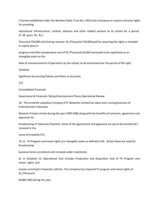 / Society established under the Bombay Public Trust Act, 1950 and a Company to acquire exclusive rights
for providing

educational infrastructure, content, advisory and other related services to its school for a period
of 30 years for Rs./

Thousand 750,000 and sharing revenue. Rs./Thousand 750,000 paid for acquiring the rights is included
in capital work in

progress and other preoperative cost of Rs./Thousand 24,600 eventually to be capitalized as an
intangible asset on the

date of commencement of operations by the school, to be amortised over the period of the right.

Schedule

Significant Accounting Policies and Notes to Accounts

157

Consolidated Financials

Governance & Financials Taking Entertainment Places Operational Review

18. The erstwhile subsidiary Company ETC Networks Limited has taken over running business of
Entertainment Television

Network Private Limited during the year 1999-2000 along with the benefits of contracts, agreement and
approvals for

broadcasting of Television Channels. Some of the agreements and approvals are yet to be transferred /
received in the

name of erstwhile ETC.

19 a) TV Program and movie rights are intangible assets as defined in AS - 26 but these are used for
broadcasting

business hence considered and included under inventories.

b) In Schedule 13, Operational Cost includes Production and Acquisition Cost of TV Program and
movie rights and

movies amortized / impaired, sold etc. The Company has impaired TV program and movie rights of
Rs./Thousand

69,881 (Nil) during the year.
 