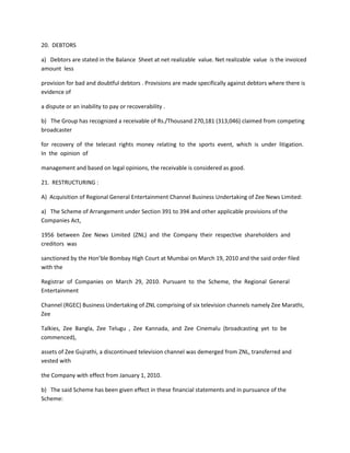 20. DEBTORS

a) Debtors are stated in the Balance Sheet at net realizable value. Net realizable value is the invoiced
amount less

provision for bad and doubtful debtors . Provisions are made specifically against debtors where there is
evidence of

a dispute or an inability to pay or recoverability .

b) The Group has recognized a receivable of Rs./Thousand 270,181 (313,046) claimed from competing
broadcaster

for recovery of the telecast rights money relating to the sports event, which is under litigation.
In the opinion of

management and based on legal opinions, the receivable is considered as good.

21. RESTRUCTURING :

A) Acquisition of Regional General Entertainment Channel Business Undertaking of Zee News Limited:

a) The Scheme of Arrangement under Section 391 to 394 and other applicable provisions of the
Companies Act,

1956 between Zee News Limited (ZNL) and the Company their respective shareholders and
creditors was

sanctioned by the Hon’ble Bombay High Court at Mumbai on March 19, 2010 and the said order filed
with the

Registrar of Companies on March 29, 2010. Pursuant to the Scheme, the Regional General
Entertainment

Channel (RGEC) Business Undertaking of ZNL comprising of six television channels namely Zee Marathi,
Zee

Talkies, Zee Bangla, Zee Telugu , Zee Kannada, and Zee Cinemalu (broadcasting yet to be
commenced),

assets of Zee Gujrathi, a discontinued television channel was demerged from ZNL, transferred and
vested with

the Company with effect from January 1, 2010.

b) The said Scheme has been given effect in these financial statements and in pursuance of the
Scheme:
 