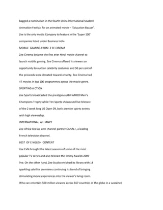 bagged a nomination in the fourth China International Student

Animation Festival for an animated movie – ‘Education Bazaar’.

Zee is the only media Company to feature in the ‘Super 100’

companies listed under Business India.

MOBILE GAMING FROM Z EE CINEMA

Zee Cinema became the first ever Hindi movie channel to

launch mobile gaming. Zee Cinema offered its viewers an

opportunity to auction celebrity costumes and 50 per cent of

the proceeds were donated towards charity. Zee Cinema had

47 movies in top 100 programmes across the movie genre.

SPORTING A CTION

Zee Sports broadcasted the prestigious ABN AMRO Men’s

Champions Trophy while Ten Sports showcased live telecast

of the 2 week long US Open 09, both premier sports events

with high viewership.

INTERNATIONAL A LLIANCE

Zee Africa tied up with channel partner CANAL+, a leading

French television channel.

BEST OF E NGLISH CONTENT

Zee Café brought the latest seasons of some of the most

popular TV series and also telecast the Emmy Awards 2009

live. On the other hand, Zee Studio enriched its library with 18

sparkling satellite premieres continuing its trend of bringing

stimulating movie experiences into the viewer’s living room.

Who can entertain 500 million viewers across 167 countries of the globe in a sustained
 