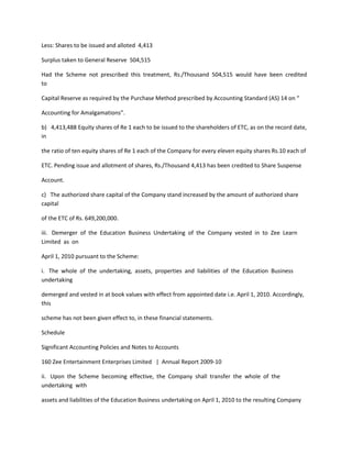 Less: Shares to be issued and alloted 4,413

Surplus taken to General Reserve 504,515

Had the Scheme not prescribed this treatment, Rs./Thousand 504,515 would have been credited
to

Capital Reserve as required by the Purchase Method prescribed by Accounting Standard (AS) 14 on “

Accounting for Amalgamations”.

b) 4,413,488 Equity shares of Re 1 each to be issued to the shareholders of ETC, as on the record date,
in

the ratio of ten equity shares of Re 1 each of the Company for every eleven equity shares Rs.10 each of

ETC. Pending issue and allotment of shares, Rs./Thousand 4,413 has been credited to Share Suspense

Account.

c) The authorized share capital of the Company stand increased by the amount of authorized share
capital

of the ETC of Rs. 649,200,000.

iii. Demerger of the Education Business Undertaking of the Company vested in to Zee Learn
Limited as on

April 1, 2010 pursuant to the Scheme:

i. The whole of the undertaking, assets, properties and liabilities of the Education Business
undertaking

demerged and vested in at book values with effect from appointed date i.e. April 1, 2010. Accordingly,
this

scheme has not been given effect to, in these financial statements.

Schedule

Significant Accounting Policies and Notes to Accounts

160 Zee Entertainment Enterprises Limited | Annual Report 2009-10

ii. Upon the Scheme becoming effective, the Company shall transfer the whole of the
undertaking with

assets and liabilities of the Education Business undertaking on April 1, 2010 to the resulting Company
 