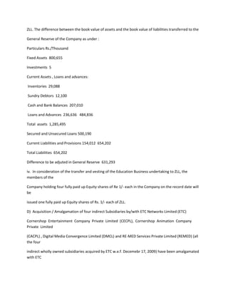 ZLL. The difference between the book value of assets and the book value of liabilities transferred to the

General Reserve of the Company as under :

Particulars Rs./Thousand

Fixed Assets 800,655

Investments 5

Current Assets , Loans and advances:

Inventories 29,088

Sundry Debtors 12,100

Cash and Bank Balances 207,010

Loans and Advances 236,636 484,836

Total assets 1,285,495

Secured and Unsecured Loans 500,190

Current Liabilities and Provisions 154,012 654,202

Total Liabilities 654,202

Difference to be adjuted in General Reserve 631,293

iv. In consideration of the transfer and vesting of the Education Business undertaking to ZLL, the
members of the

Company holding four fully paid up Equity shares of Re 1/- each in the Company on the record date will
be

issued one fully paid up Equity shares of Rs. 1/- each of ZLL.

D) Acquisition / Amalgamation of four indirect Subsidiaries by/with ETC Networks Limited (ETC)

Cornershop Entertainment Company Private Limited (CECPL), Cornershop Animation Company
Private Limited

(CACPL) , Digital Media Convergence Limited (DMCL) and RE-MED Services Private Limited (REMED) (all
the four

indirect wholly owned subsidiaries acquired by ETC w.e.f. Decemebr 17, 2009) have been amalgamated
with ETC
 