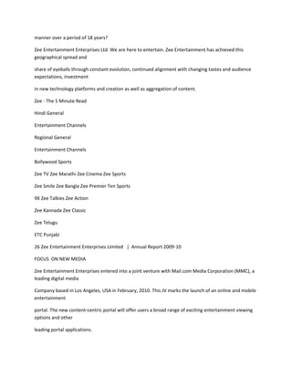manner over a period of 18 years?

Zee Entertainment Enterprises Ltd. We are here to entertain. Zee Entertainment has achieved this
geographical spread and

share of eyeballs through constant evolution, continued alignment with changing tastes and audience
expectations, investment

in new technology platforms and creation as well as aggregation of content.

Zee - The 5 Minute Read

Hindi General

Entertainment Channels

Regional General

Entertainment Channels

Bollywood Sports

Zee TV Zee Marathi Zee Cinema Zee Sports

Zee Smile Zee Bangla Zee Premier Ten Sports

9X Zee Talkies Zee Action

Zee Kannada Zee Classic

Zee Telugu

ETC Punjabi

26 Zee Entertainment Enterprises Limited | Annual Report 2009-10

FOCUS ON NEW MEDIA

Zee Entertainment Enterprises entered into a joint venture with Mail.com Media Corporation (MMC), a
leading digital media

Company based in Los Angeles, USA in February, 2010. This JV marks the launch of an online and mobile
entertainment

portal. The new content-centric portal will offer users a broad range of exciting entertainment viewing
options and other

leading portal applications.
 