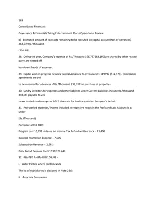 163

Consolidated Financials

Governance & Financials Taking Entertainment Places Operational Review

b) Estimated amount of contracts remaining to be executed on capital account (Net of Advances)
264,619 Rs./Thousand

(726,856).

28. During the year, Company’s expense of Rs./Thousand 166,797 (63,160) are shared by other related
party, are netted off

in relevant heads of expenses.

29. Capital work in progress includes Capital Advances Rs./Thousand 1,119,997 (512,373). Enforceable
agreements are yet

to be executed for advances of Rs./Thousand 239,370 for purchase of properties.

30. Sundry Creditors for expenses and other liabilities under Current Liabilities include Rs./Thousand
494,061 payable to Zee

News Limited on demerger of RGEC channels for liabilities paid on Company’s behalf.

31. Prior period expenses/ income included in respective heads in the Profit and Loss Account is as
under

(Rs./Thousand)

Particulars 2010 2009

Program cost 10,392 -Interest on Income Tax Refund written back - 23,400

Business Promotion Expenses - 7,605

Subscription Revenue - (1,562)

Prior Period Expense (net) 10,392 29,443

32. RELaTED Pa RTy DISCLOSURE -

i. List of Parties where control exists

The list of subsidiaries is disclosed in Note 2 (d)

ii. Associate Companies
 