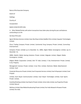 Name of the Associate Company

Extent of

Holdings

Country of

Incorporation

Aplab Limited 26.42% India

iii. Other Related Parties with whom transactions have taken place during the year and balances
outstanding as on the

last day of the year:

Agrani Wireless Services Limited, Asian Sky Shop Limited, Buddha Films Limited, Cyquator Technologies
Limited,

Churu Trading Company Private Limited, Continental Drug Company Private Limited, Cornershop
Entertainment

Company Private Limited( up to December 31, 2009), Digital Media Convergence Limited, (up to
December 31,

2009); Dakshin Media Gaming Solutions Private Limited, Delgrada Limited, Diligent Media
Convergence Limited,

Diligent Media Corporation Limited, Dish TV India Limited, E City Entertainment Private Limited,
E-city Property

Management Services Private Limited, E-city Films Limited, Electronic Media Advertisement
Limited, Essel

Corporate Resources Private Limited, Essel Corporate Services Limited, Essel Infraproject Limited, Essel
Propack

Limited, Essel Shyam Communication Limited, Essel Shyam Technoligies Limited, Essel Sports
Private Limited,

Esselship Breaking Limited, Essel Sports Private Limited, Intrex India Limited, Jay Properties Private
Limited, Natural

Wellness Limited, New Media Broadcasting Private Limited, Pan India Network Infrawest Private
Limited, Pan India
 