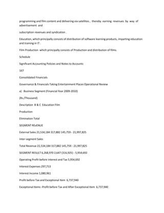 programming and film content and delivering via satellites , thereby earning revenues by way of
advertisement and

subscription revenues and syndication .

Education, which principally consists of distribution of software learning products, imparting education
and training in IT .

Film Production which principally consists of Production and distribution of films.

Schedule

Significant Accounting Policies and Notes to Accounts

167

Consolidated Financials

Governance & Financials Taking Entertainment Places Operational Review

a) Business Segment (Financial Year 2009-2010)

(Rs./Thousand)

Description B & C Education Film

Production

Elimination Total

SEGMENT REvENUE

External Sales 21,534,184 317,882 145,759 - 21,997,825

Inter-segment Sales

Total Revenue 21,534,184 317,882 145,759 - 21,997,825

SEGMENT RESULT 6,268,970 2,647 (316,925) - 5,954,692

Operating Profit before interest and Tax 5,954,692

Interest Expenses 297,713

Interest Income 1,080,961

Profit before Tax and Exceptional Item 6,737,940

Exceptional Items -Profit before Tax and After Exceptional Item 6,737,940
 