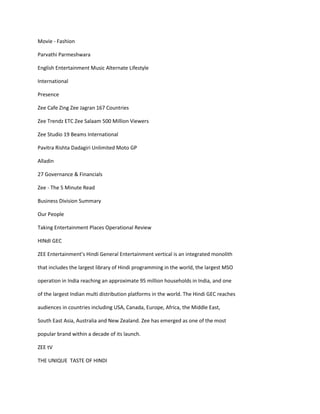 Movie - Fashion

Parvathi Parmeshwara

English Entertainment Music Alternate Lifestyle

International

Presence

Zee Cafe Zing Zee Jagran 167 Countries

Zee Trendz ETC Zee Salaam 500 Million Viewers

Zee Studio 19 Beams International

Pavitra Rishta Dadagiri Unlimited Moto GP

Alladin

27 Governance & Financials

Zee - The 5 Minute Read

Business Division Summary

Our People

Taking Entertainment Places Operational Review

HINdI GEC

ZEE Entertainment’s Hindi General Entertainment vertical is an integrated monolith

that includes the largest library of Hindi programming in the world, the largest MSO

operation in India reaching an approximate 95 million households in India, and one

of the largest Indian multi distribution platforms in the world. The Hindi GEC reaches

audiences in countries including USA, Canada, Europe, Africa, the Middle East,

South East Asia, Australia and New Zealand. Zee has emerged as one of the most

popular brand within a decade of its launch.

ZEE tV

THE UNIQUE TASTE OF HINDI
 